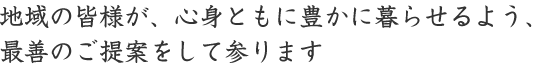 地域の皆様が、心身ともに豊かに暮らせるよう、最善のご提案をして参ります